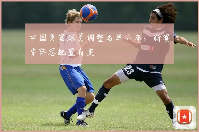 中国男篮球员调整名单公布，新赛季阵容配置有变