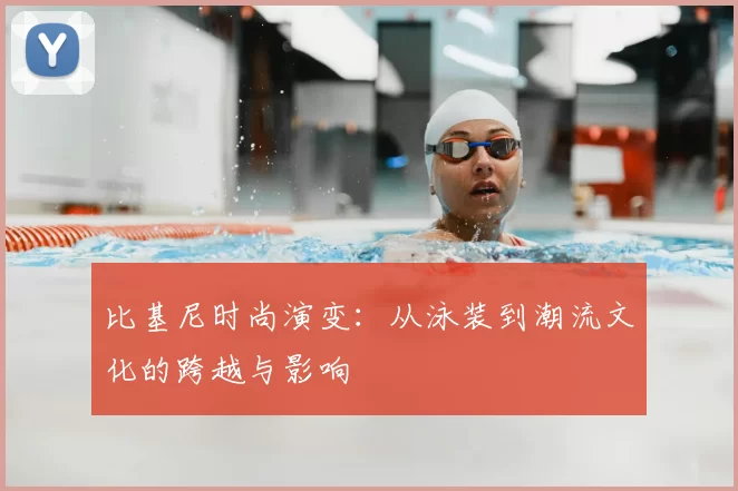 比基尼时尚演变：从泳装到潮流文化的跨越与影响