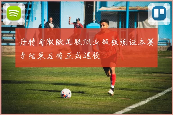 丹特考取欧足联职业级教练证本赛季结束后将正式退役