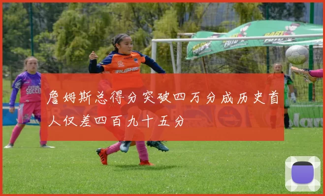 詹姆斯总得分突破四万分成历史首人仅差四百九十五分