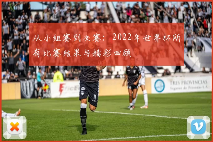 从小组赛到决赛：2022年世界杯所有比赛结果与精彩回顾