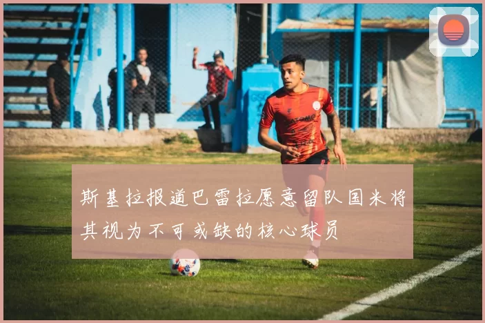 斯基拉报道巴雷拉愿意留队国米将其视为不可或缺的核心球员