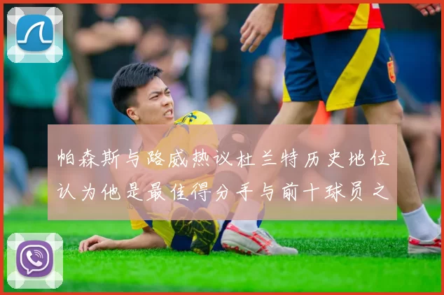 帕森斯与路威热议杜兰特历史地位认为他是最佳得分手与前十球员之一
