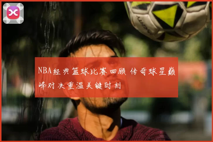 NBA经典篮球比赛回顾 传奇球星巅峰对决重温关键时刻