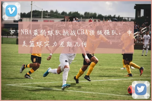 NBA最弱球队挑战CBA顶级强队，中美篮球实力差距几何