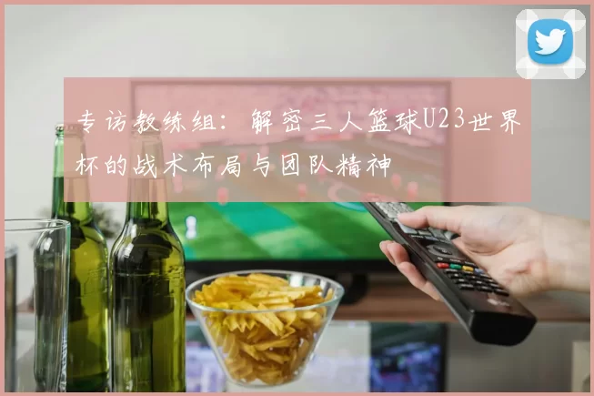 专访教练组:解密三人篮球U23世界杯的战术布局与团队精神
