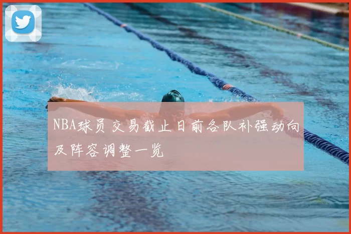 NBA球员交易截止日前各队补强动向及阵容调整一览