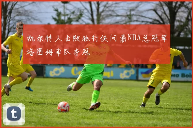 凯尔特人击败独行侠问鼎NBA总冠军塔图姆率队夺冠