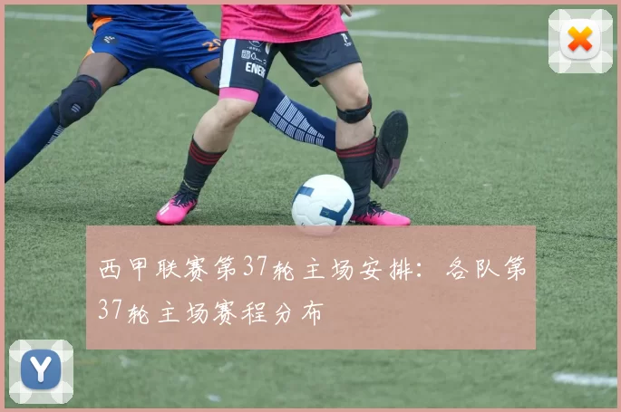 西甲联赛第37轮主场安排：各队第37轮主场赛程分布