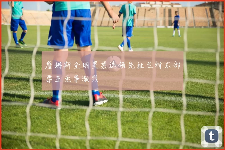 詹姆斯全明星票选领先杜兰特东部票王竞争激烈