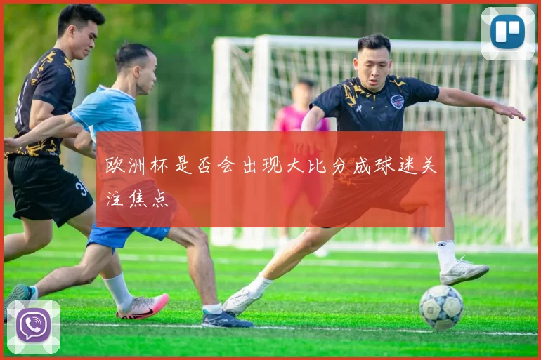 欧洲杯是否会出现大比分成球迷关注焦点