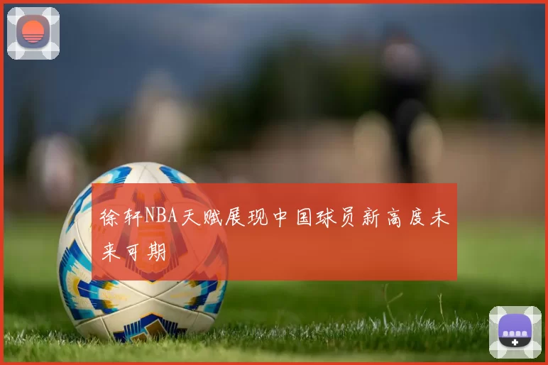 徐轩NBA天赋展现中国球员新高度未来可期