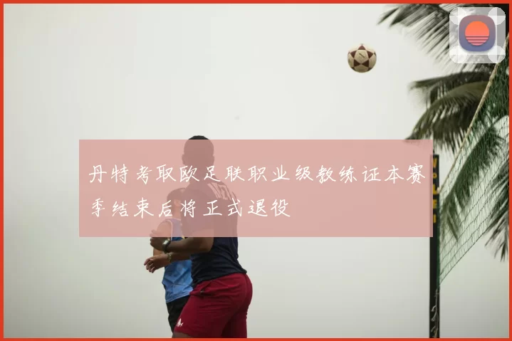 丹特考取欧足联职业级教练证本赛季结束后将正式退役