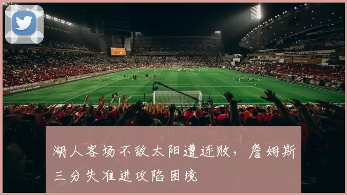 湖人客场不敌太阳遭连败，詹姆斯三分失准进攻陷困境