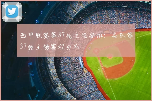 西甲联赛第37轮主场安排：各队第37轮主场赛程分布