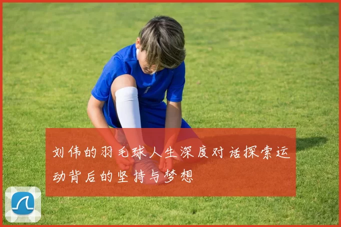 刘伟的羽毛球人生深度对话探索运动背后的坚持与梦想
