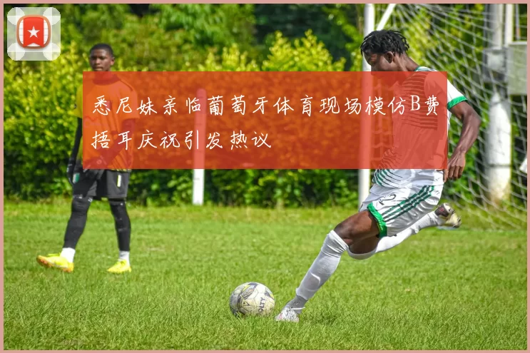 悉尼妹亲临葡萄牙体育现场模仿B费捂耳庆祝引发热议