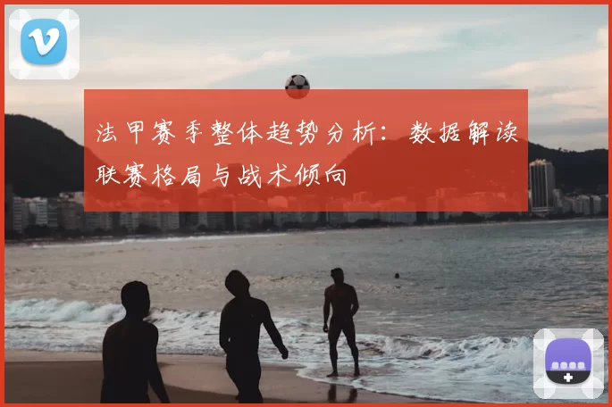 法甲赛季整体趋势分析：数据解读联赛格局与战术倾向