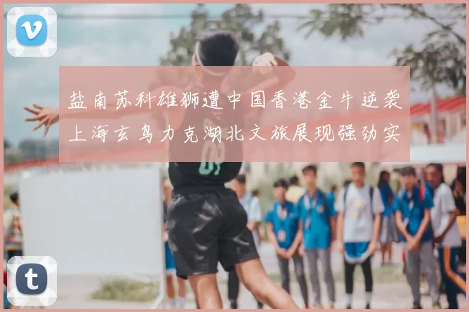 盐南苏科雄狮遭中国香港金牛逆袭上海玄鸟力克湖北文旅展现强劲实力