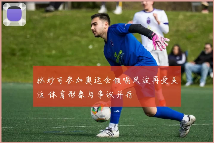 林妙可参加奥运会假唱风波再受关注 体育形象与争议并存