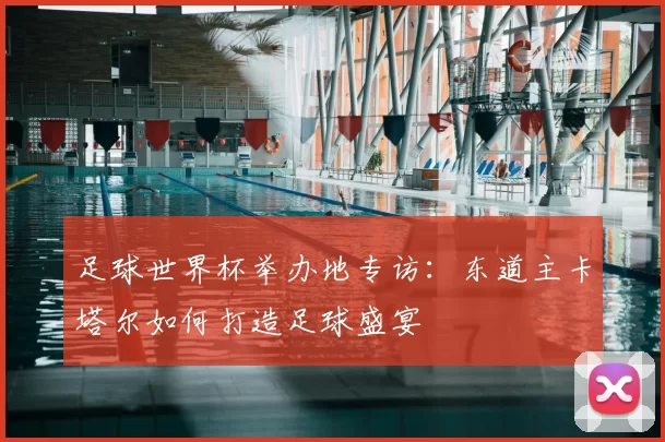 足球世界杯举办地专访：东道主卡塔尔如何打造足球盛宴