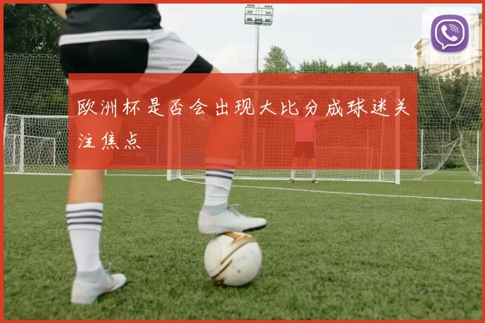 欧洲杯是否会出现大比分成球迷关注焦点