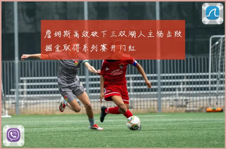 詹姆斯高效砍下三双湖人主场击败掘金取得系列赛开门红
