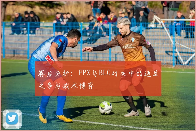 赛后分析：FPX与BLG对决中的速度之争与战术博弈