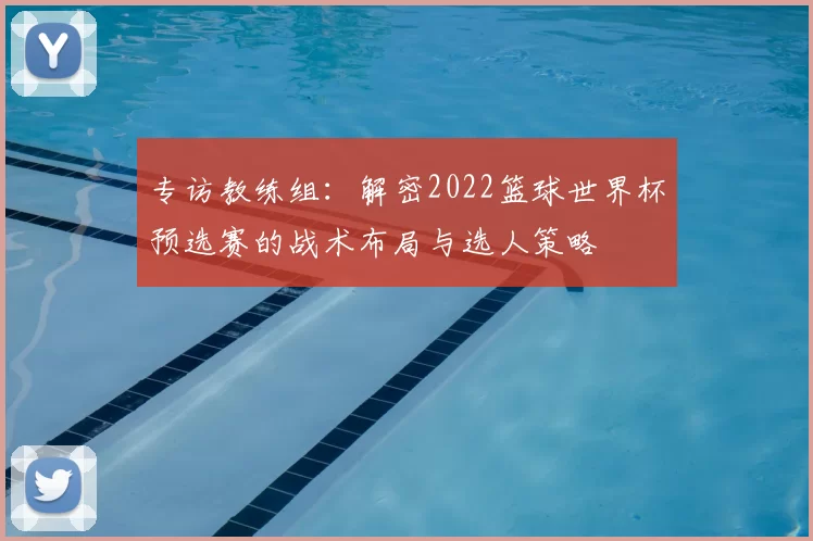 专访教练组:解密2022篮球世界杯预选赛的战术布局与选人策略