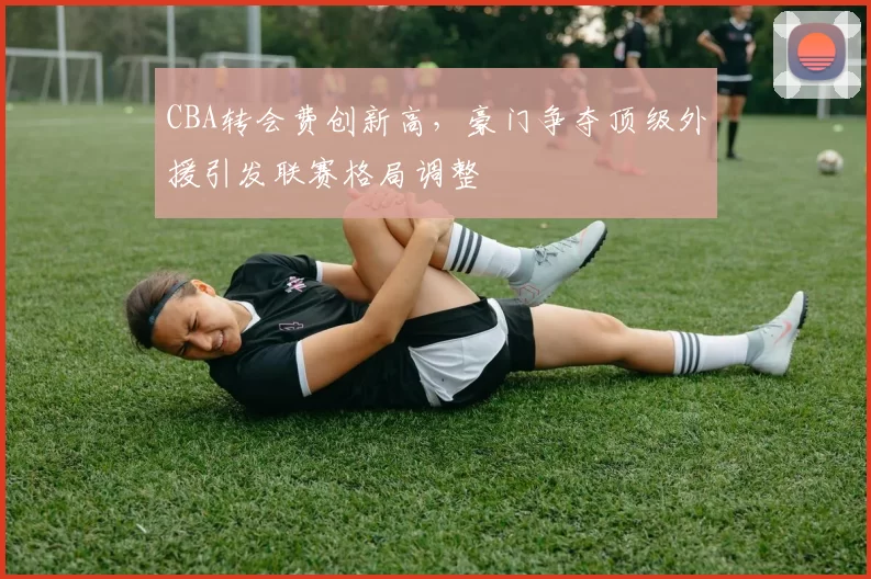 CBA转会费创新高，豪门争夺顶级外援引发联赛格局调整