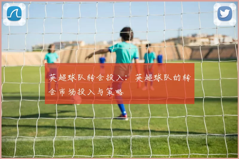 英超球队转会投入：英超球队的转会市场投入与策略