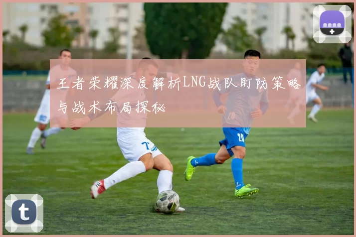 王者荣耀深度解析LNG战队盯防策略与战术布局探秘