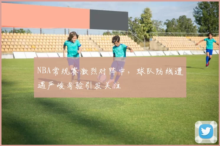 NBA常规赛激烈对阵中，球队防线遭遇严峻考验引发关注