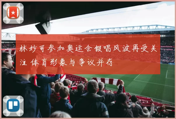 林妙可参加奥运会假唱风波再受关注 体育形象与争议并存