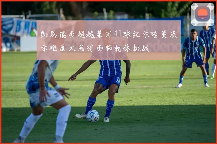 凯恩能否超越莱万41球纪录哈曼表示难度大或将面临轮休挑战