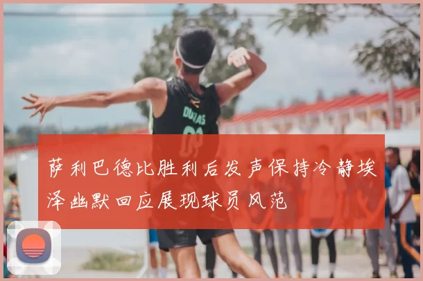 萨利巴德比胜利后发声保持冷静埃泽幽默回应展现球员风范