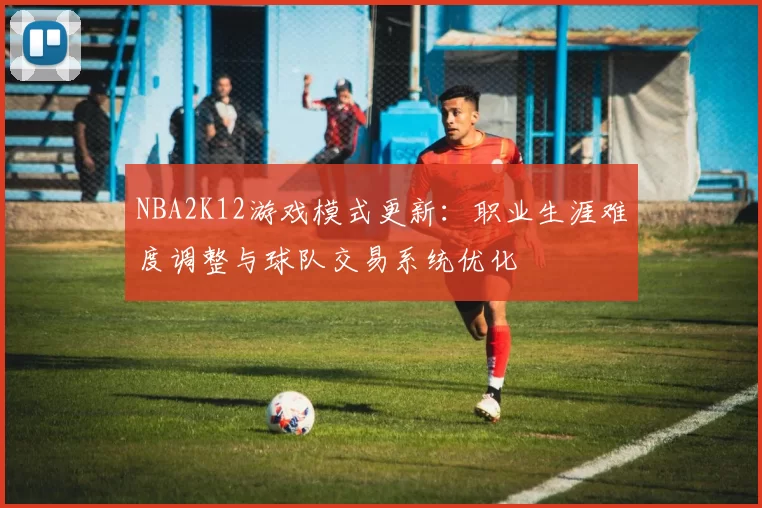 NBA2K12游戏模式更新：职业生涯难度调整与球队交易系统优化