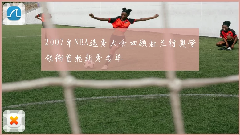 2007年NBA选秀大会回顾杜兰特奥登领衔首轮新秀名单