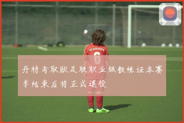 丹特考取欧足联职业级教练证本赛季结束后将正式退役
