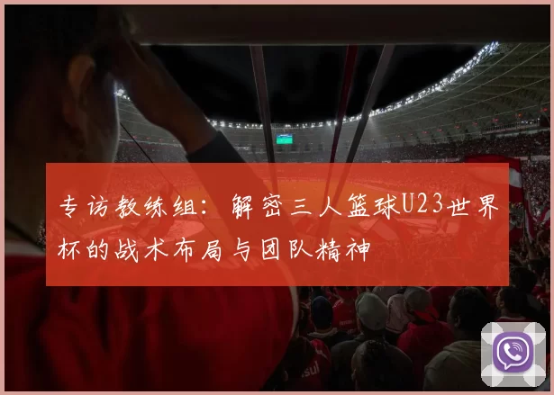 专访教练组:解密三人篮球U23世界杯的战术布局与团队精神