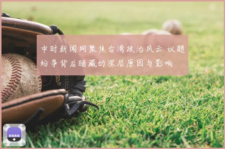 中时新闻网聚焦台湾政治风云 议题纷争背后暗藏的深层原因与影响