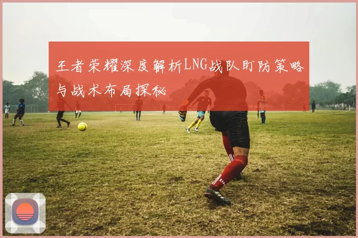 王者荣耀深度解析LNG战队盯防策略与战术布局探秘