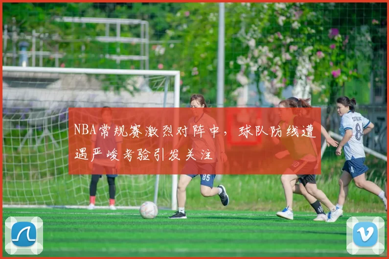 NBA常规赛激烈对阵中，球队防线遭遇严峻考验引发关注