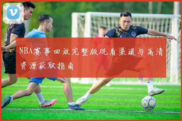 NBA赛事回放完整版观看渠道与高清资源获取指南