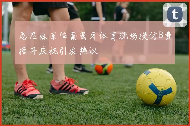 悉尼妹亲临葡萄牙体育现场模仿B费捂耳庆祝引发热议