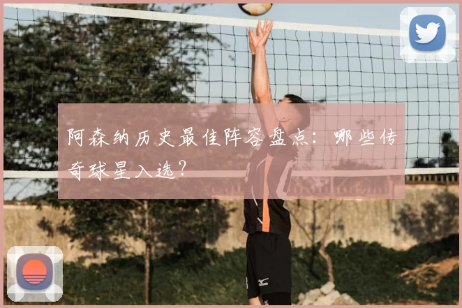 阿森纳历史最佳阵容盘点:哪些传奇球星入选?