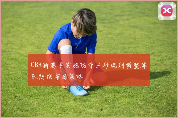 CBA新赛季实施防守三秒规则调整球队防线布局策略
