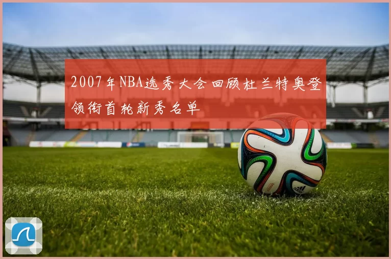 2007年NBA选秀大会回顾杜兰特奥登领衔首轮新秀名单