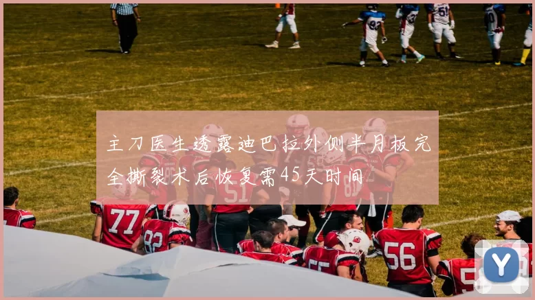主刀医生透露迪巴拉外侧半月板完全撕裂术后恢复需45天时间