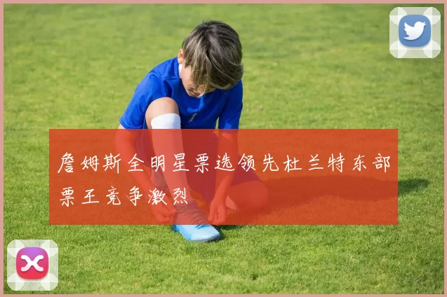 詹姆斯全明星票选领先杜兰特东部票王竞争激烈